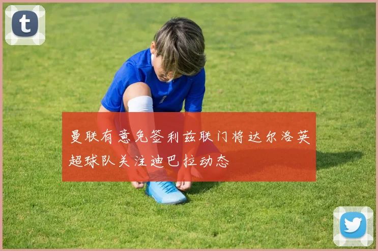 曼联有意免签利兹联门将达尔洛英超球队关注迪巴拉动态