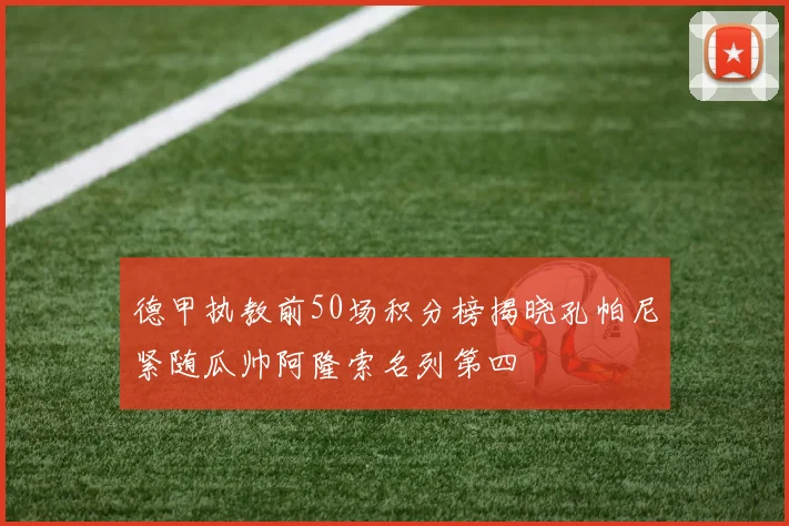 德甲执教前50场积分榜揭晓孔帕尼紧随瓜帅阿隆索名列第四