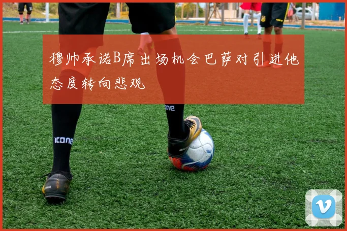 穆帅承诺B席出场机会巴萨对引进他态度转向悲观