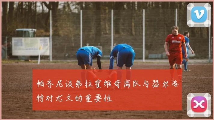 帕齐尼谈弗拉霍维奇离队与瑟尔洛特对尤文的重要性