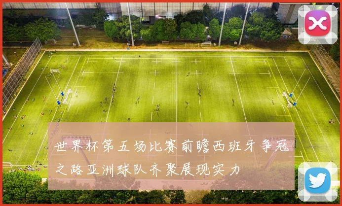 世界杯第五场比赛前瞻西班牙争冠之路亚洲球队齐聚展现实力