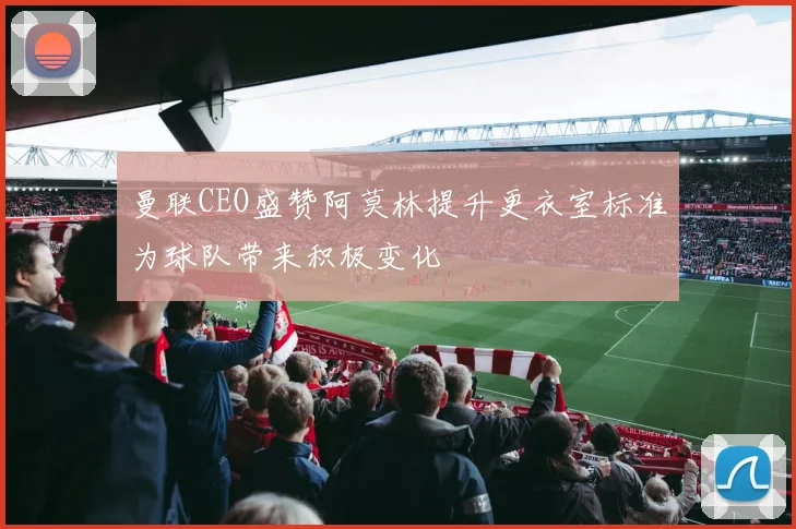 曼联CEO盛赞阿莫林提升更衣室标准为球队带来积极变化