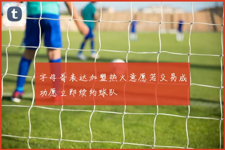 字母哥表达加盟热火意愿若交易成功愿立即续约球队
