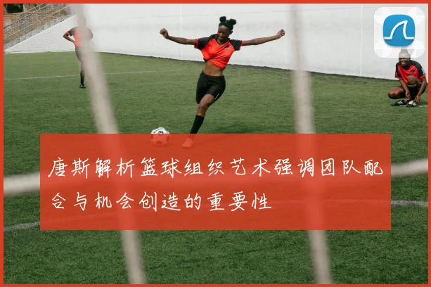 唐斯解析篮球组织艺术强调团队配合与机会创造的重要性