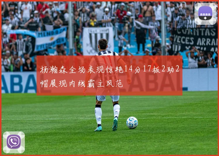 杨瀚森全场表现惊艳14分17板2助2帽展现内线霸主风范