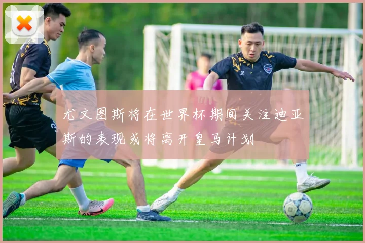 尤文图斯将在世界杯期间关注迪亚斯的表现或将离开皇马计划