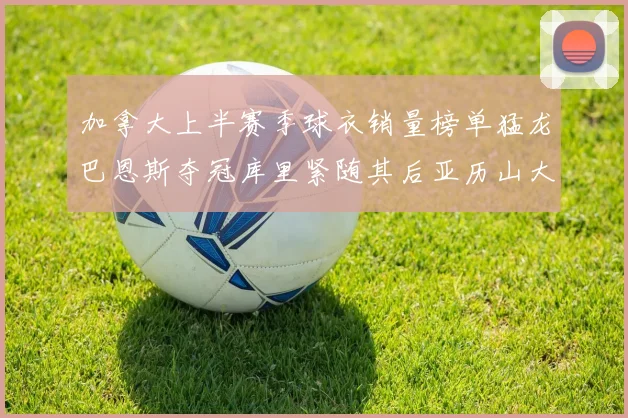 加拿大上半赛季球衣销量榜单猛龙巴恩斯夺冠库里紧随其后亚历山大位列第五