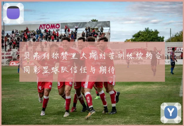 贝弗利称赞里夫斯刻苦训练续约合同彰显球队信任与期待