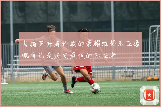 与梅罗并肩作战的荣耀维蒂尼亚感慨自己是历史最佳的见证者