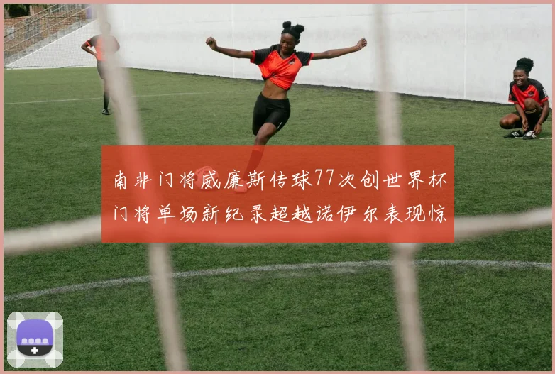 南非门将威廉斯传球77次创世界杯门将单场新纪录超越诺伊尔表现惊艳