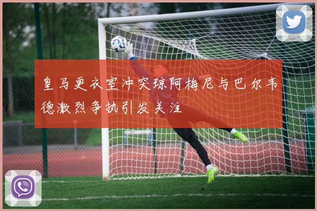 皇马更衣室冲突琼阿梅尼与巴尔韦德激烈争执引发关注