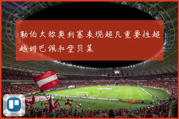 勒伯夫称奥利塞表现超凡重要性超越姆巴佩和登贝莱