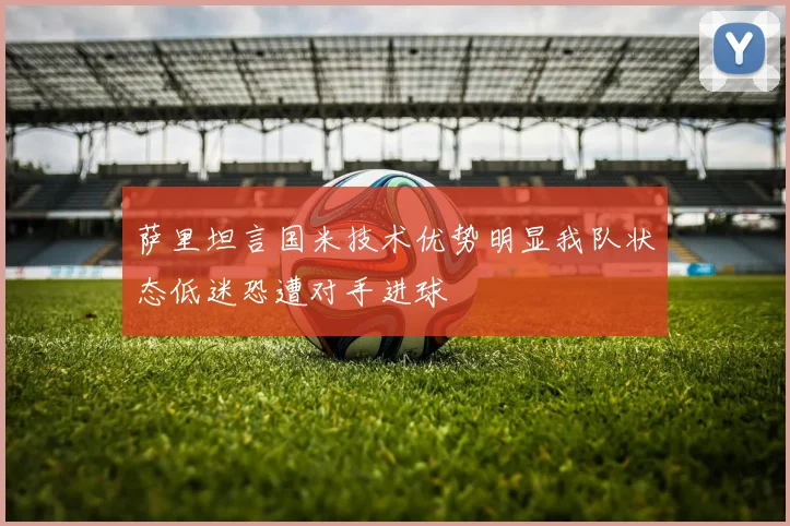 萨里坦言国米技术优势明显我队状态低迷恐遭对手进球