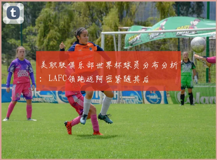 美职联俱乐部世界杯球员分布分析：LAFC领跑迈阿密紧随其后
