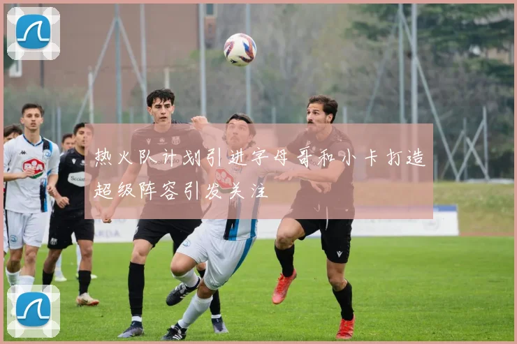 热火队计划引进字母哥和小卡打造超级阵容引发关注