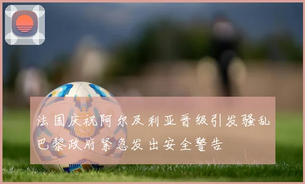 法国庆祝阿尔及利亚晋级引发骚乱巴黎政府紧急发出安全警告