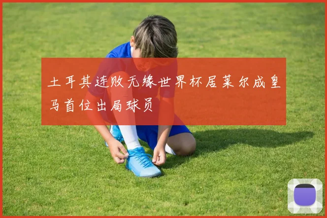土耳其连败无缘世界杯居莱尔成皇马首位出局球员